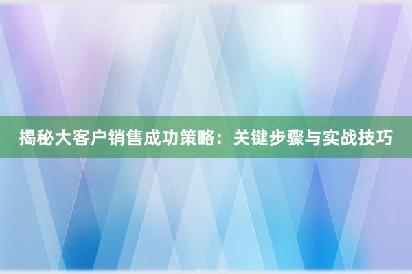 揭秘大客户销售成功策略：关键步骤与实战技巧