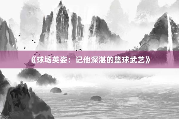 《球场英姿：记他深湛的篮球武艺》